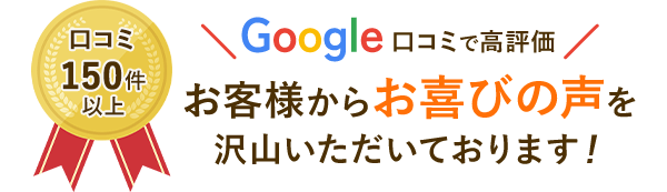 Google口コミ高評価　口コミ150件以上　お客様からお喜びの声をたくさんいただいています！